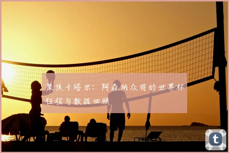 聚焦卡塔尔:阿森纳众将的世界杯征程与数据回顾