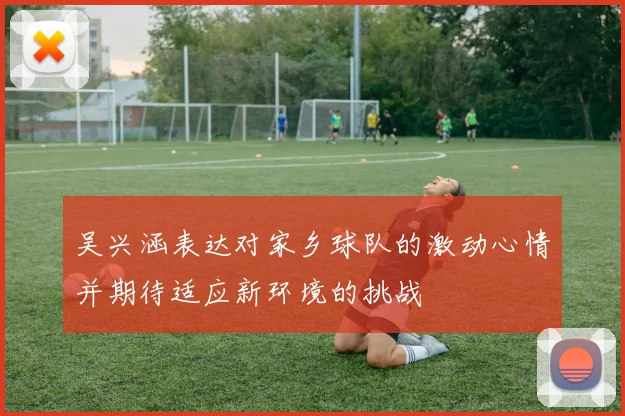 吴兴涵表达对家乡球队的激动心情并期待适应新环境的挑战