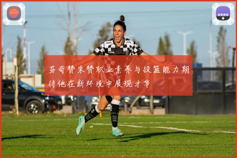 芬奇赞朱赞职业素养与投篮能力期待他在新环境中展现才华