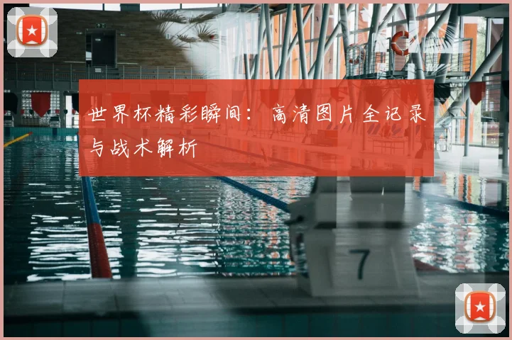 世界杯精彩瞬间：高清图片全记录与战术解析