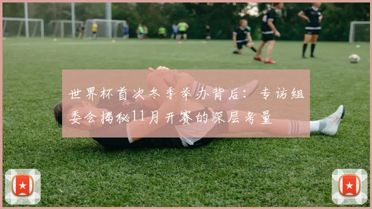 世界杯首次冬季举办背后：专访组委会揭秘11月开赛的深层考量