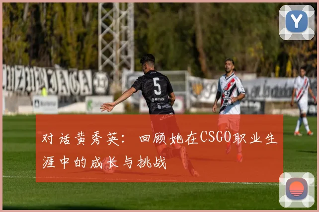 对话黄秀英：回顾她在CSGO职业生涯中的成长与挑战