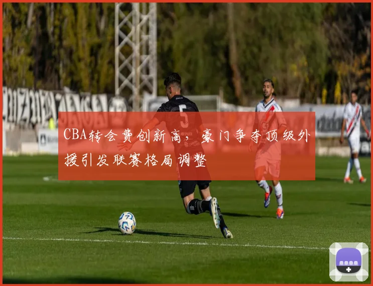 CBA转会费创新高，豪门争夺顶级外援引发联赛格局调整