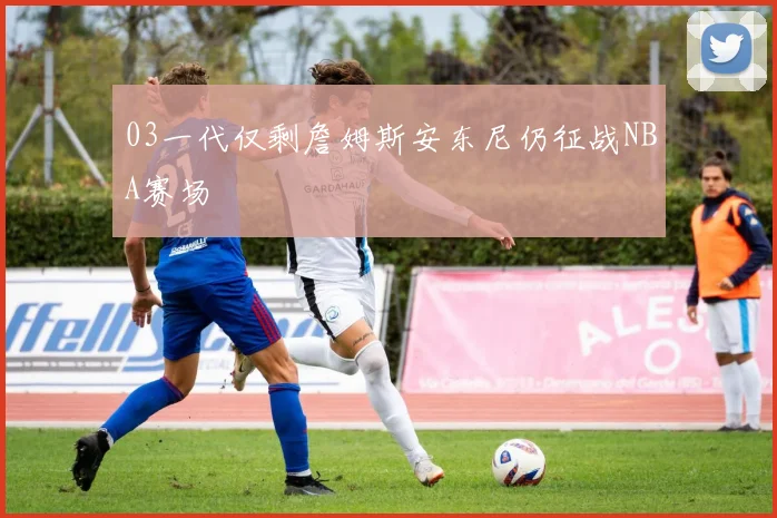 03一代仅剩詹姆斯安东尼仍征战NBA赛场