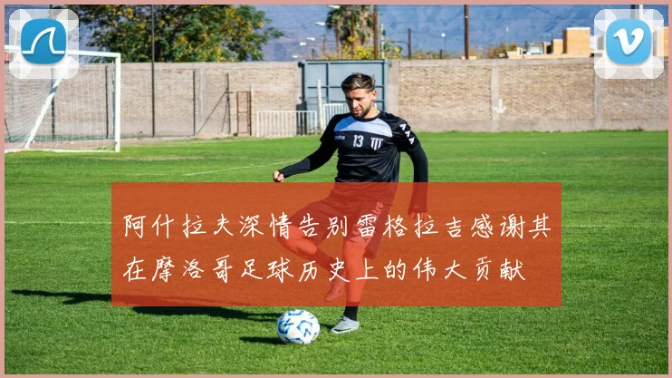 阿什拉夫深情告别雷格拉吉感谢其在摩洛哥足球历史上的伟大贡献