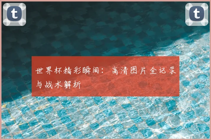 世界杯精彩瞬间：高清图片全记录与战术解析