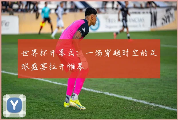世界杯开幕式：一场穿越时空的足球盛宴拉开帷幕