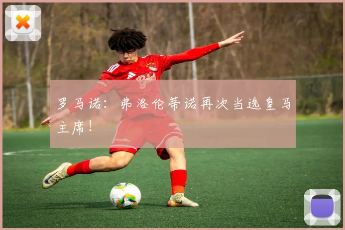 罗马诺：弗洛伦蒂诺再次当选皇马主席！