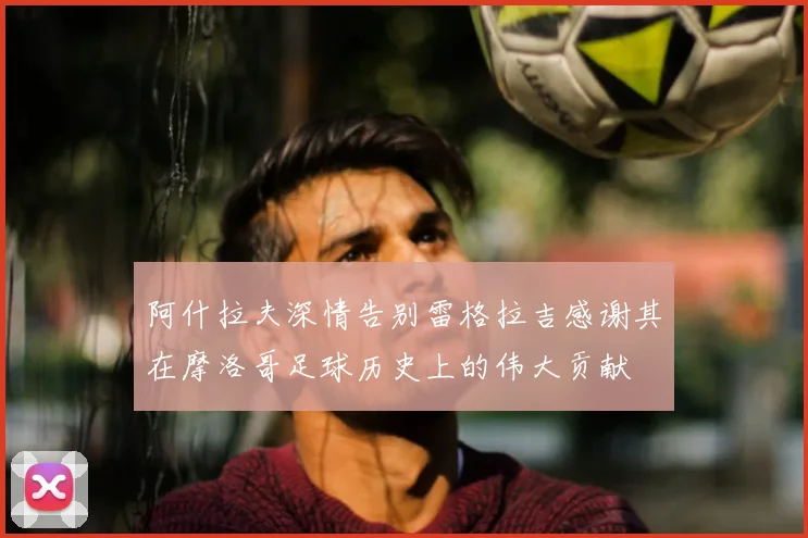 阿什拉夫深情告别雷格拉吉感谢其在摩洛哥足球历史上的伟大贡献
