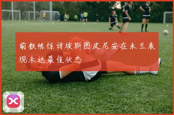 前教练惊讶埃斯图皮尼安在米兰表现未达最佳状态