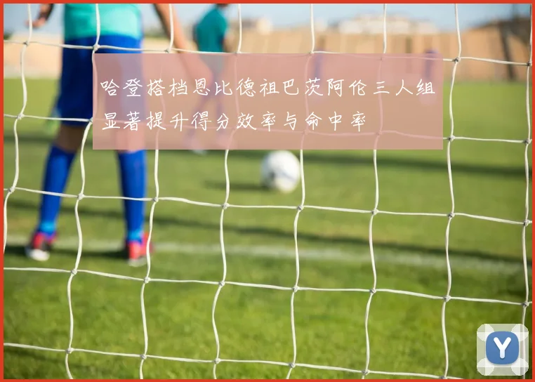 哈登搭档恩比德祖巴茨阿伦三人组显著提升得分效率与命中率