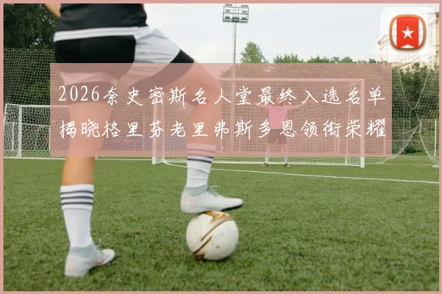 2026奈史密斯名人堂最终入选名单揭晓格里芬老里弗斯多恩领衔荣耀时刻
