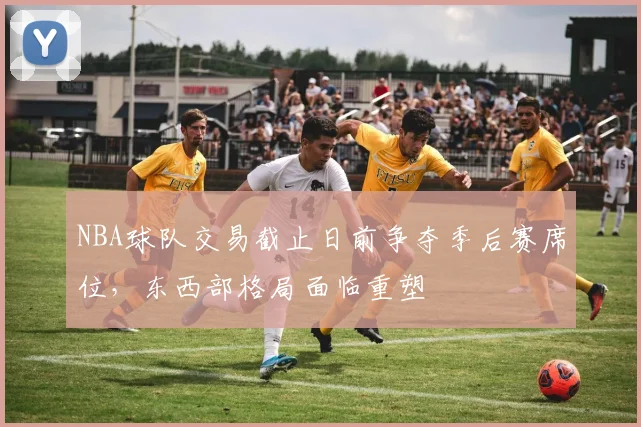 NBA球队交易截止日前争夺季后赛席位，东西部格局面临重塑