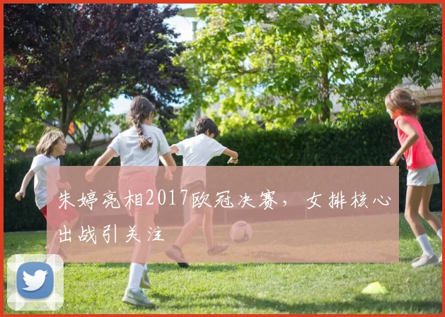 朱婷亮相2017欧冠决赛，女排核心出战引关注