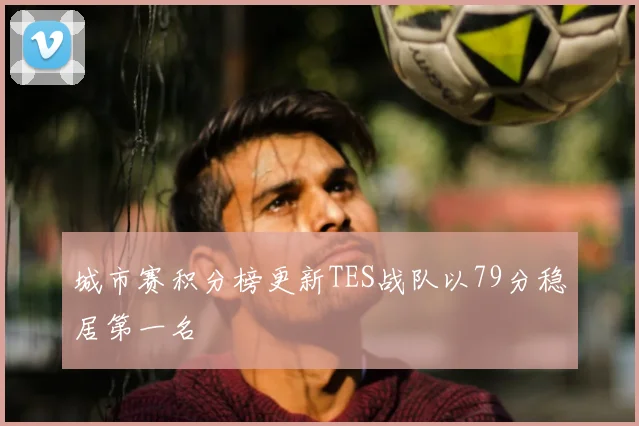 城市赛积分榜更新TES战队以79分稳居第一名