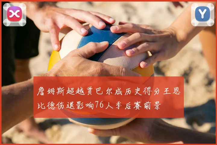 詹姆斯超越贾巴尔成历史得分王恩比德伤退影响76人季后赛前景
