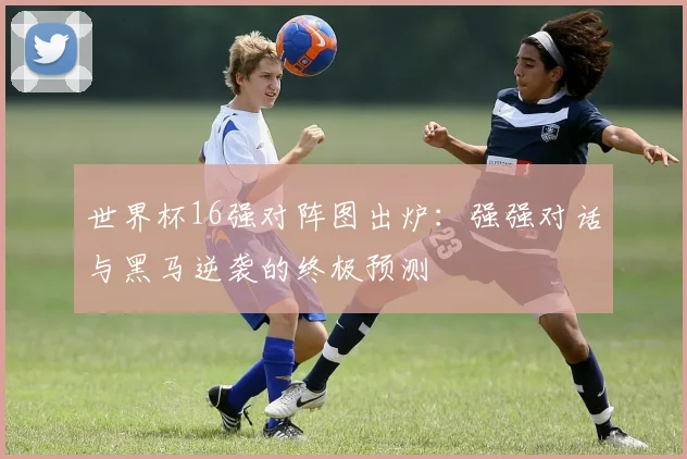 世界杯16强对阵图出炉：强强对话与黑马逆袭的终极预测