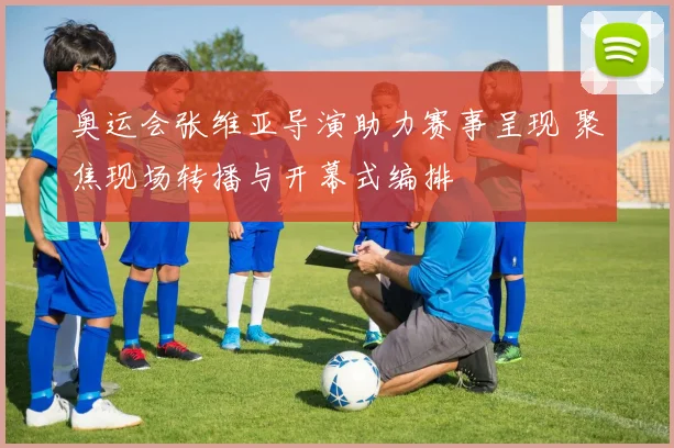 奥运会张维亚导演助力赛事呈现 聚焦现场转播与开幕式编排