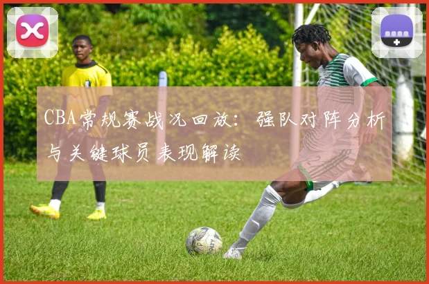 CBA常规赛战况回放：强队对阵分析与关键球员表现解读