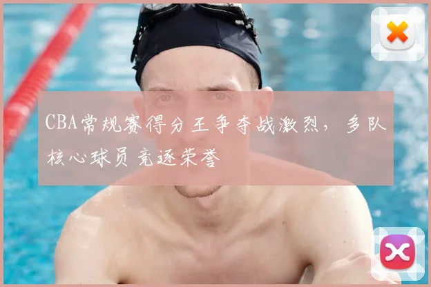 CBA常规赛得分王争夺战激烈，多队核心球员竞逐荣誉