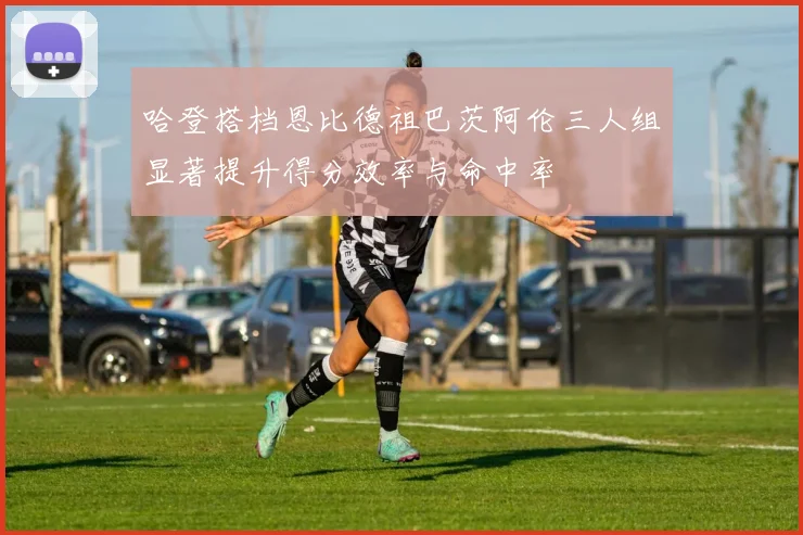 哈登搭档恩比德祖巴茨阿伦三人组显著提升得分效率与命中率
