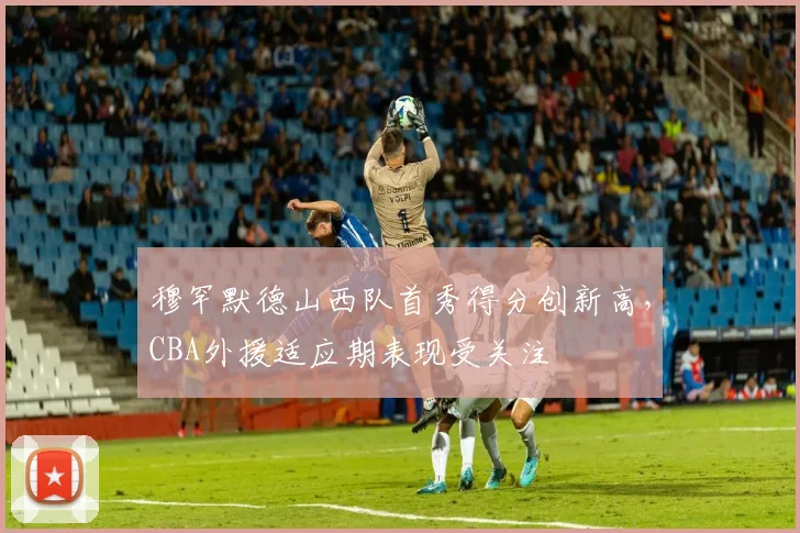 穆罕默德山西队首秀得分创新高，CBA外援适应期表现受关注