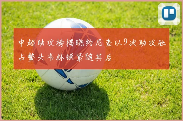 中超助攻榜揭晓约尼查以9次助攻独占鳌头韦林顿紧随其后