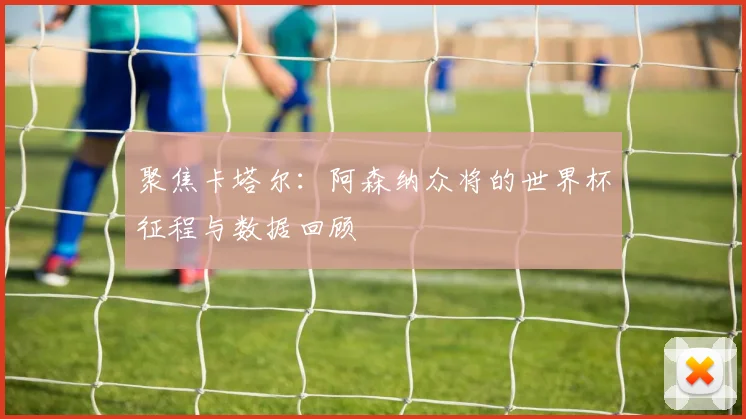 聚焦卡塔尔：阿森纳众将的世界杯征程与数据回顾