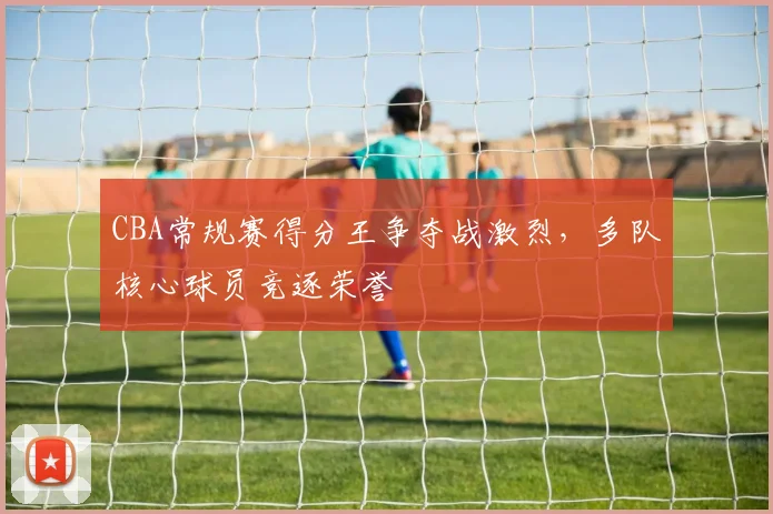 CBA常规赛得分王争夺战激烈，多队核心球员竞逐荣誉