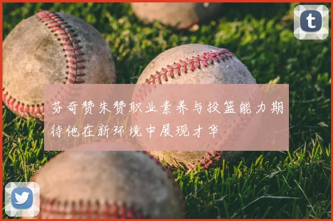 芬奇赞朱赞职业素养与投篮能力期待他在新环境中展现才华