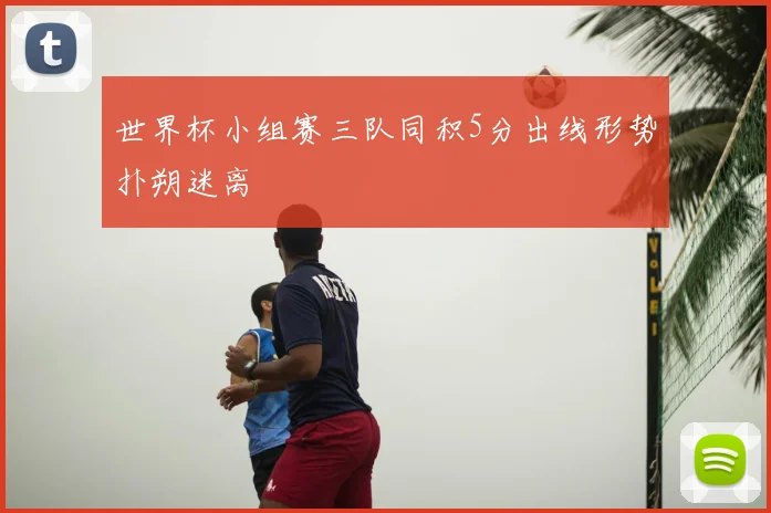 世界杯小组赛三队同积5分出线形势扑朔迷离