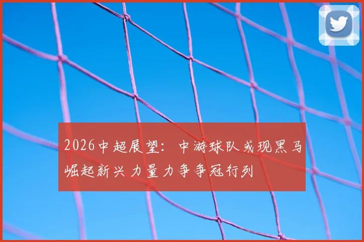 2026中超展望:中游球队或现黑马崛起新兴力量力争争冠行列