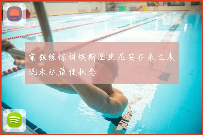 前教练惊讶埃斯图皮尼安在米兰表现未达最佳状态