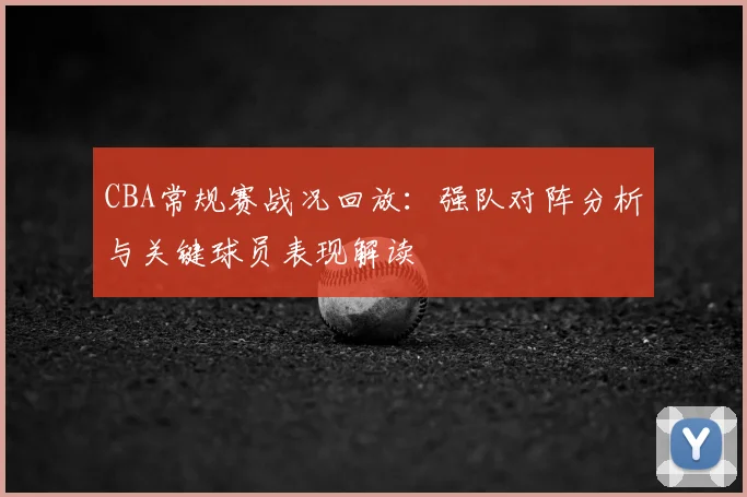 CBA常规赛战况回放：强队对阵分析与关键球员表现解读